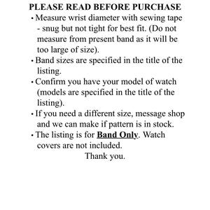 May include: PLEASE READ BEFORE PURCHASE. Measure wrist diameter with sewing tape - snug but not tight for best fit. (Do not measure from present band as it will be too large of size). Band sizes are specified in the title of the listing. Confirm you have your model of watch (models are specified in the title of the listing). If you need a different size, message the shop and we can make it if the pattern is in stock. The listing is for the band only. Watch covers are not included. Thank you.