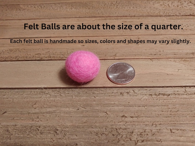 May include: A pink felt ball next to a US quarter, showing the size of the felt ball. The text "Felt Balls are about the size of a quarter. Each felt ball is handmade so sizes, colors and shapes may vary slightly." is visible above the felt ball and quarter.