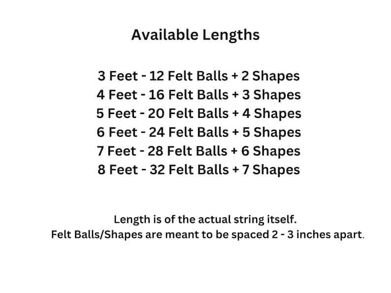 May include: A chart showing available lengths for a garland with felt balls and shapes. The garland is available in lengths from 3 to 8 feet, with the number of felt balls and shapes increasing with each length. The felt balls and shapes are meant to be spaced 2 to 3 inches apart.