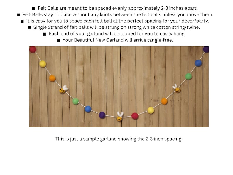 May include: A colorful felt ball garland with a white string and bee charms. The garland is hanging on a wooden wall. The felt balls are spaced approximately 2-3 inches apart. "This is just a sample garland showing the 2-3 inch spacing."
