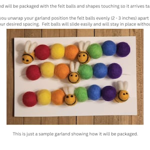 May include: A sample garland made with felt balls and bee shapes. The garland is packaged with the balls touching, and can be spaced 2-3 inches apart after unwrapping.