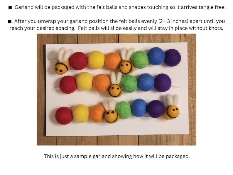 May include: A sample garland made with felt balls and bee shapes. The garland is packaged with the balls touching, and can be spaced 2-3 inches apart after unwrapping.