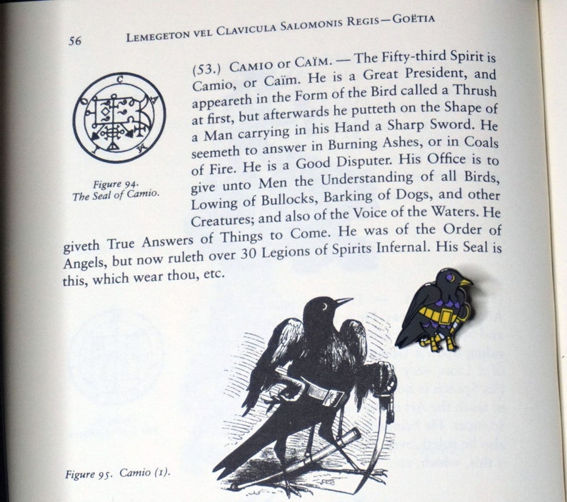 May include: A black and white illustration of a bird holding a sword. The bird is standing on a book with the text "Figure 95. Camio (1)." The text "(53.) CAMIO or CA&Iuml;M. - The Fifty-third Spirit is Camio, or Ca&iuml;m. He is a Great President, and appeareth in the Form of the Bird called a Thrush at first, but afterwards he putteth on the Shape of a Man carrying in his Hand a Sharp Sword. He seemeth to answer in Burning Ashes, or in Coals of Fire. He is a Good Disputer. His Office is to give unto Men the Understanding of all Birds, Lowing of Bullocks, Barking of Dogs, and other Creatures; and also of the Voice of the Waters. He giveth True Answers of Things to Come. He was of the Order of Angels, but now ruleth over 30 Legions of Spirits Infernal. His Seal is this, which wear thou, etc." is also visible.