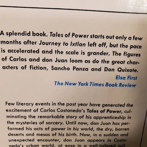 May include: A black and white book cover with a white background and black text. The text reads "A splendid book. Tales of Power starts out only a few months after Journey to Ixtlan left off, but the pace is accelerated and the scale is grander. The figures of Carlos and don Juan loom as do the great characters of fiction, Sancho Panza and Don Quixote. Elsa First The New York Times Book Review Few literary events in the past year have generated the excitement of Carlos Castaneda's Tales of Power, culminating the remarkable story of his apprenticeship in the mysteries of sorcery. Until now, don Juan has performed his acts of power in his world, the dry, barren deserts and mesas of his birth. Now, in a sudden and unexpected encounter, don Juan appears in Castaneda's urban world, at ease in a well-tailored suit."