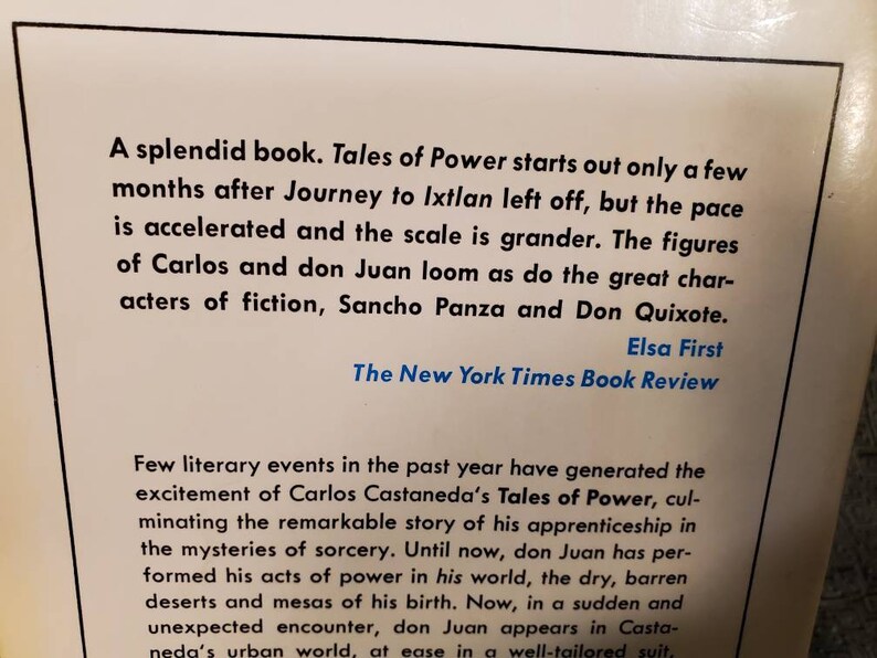 May include: A black and white book cover with a white background and black text. The text reads "A splendid book. Tales of Power starts out only a few months after Journey to Ixtlan left off, but the pace is accelerated and the scale is grander. The figures of Carlos and don Juan loom as do the great characters of fiction, Sancho Panza and Don Quixote. Elsa First The New York Times Book Review Few literary events in the past year have generated the excitement of Carlos Castaneda's Tales of Power, culminating the remarkable story of his apprenticeship in the mysteries of sorcery. Until now, don Juan has performed his acts of power in his world, the dry, barren deserts and mesas of his birth. Now, in a sudden and unexpected encounter, don Juan appears in Castaneda's urban world, at ease in a well-tailored suit."
