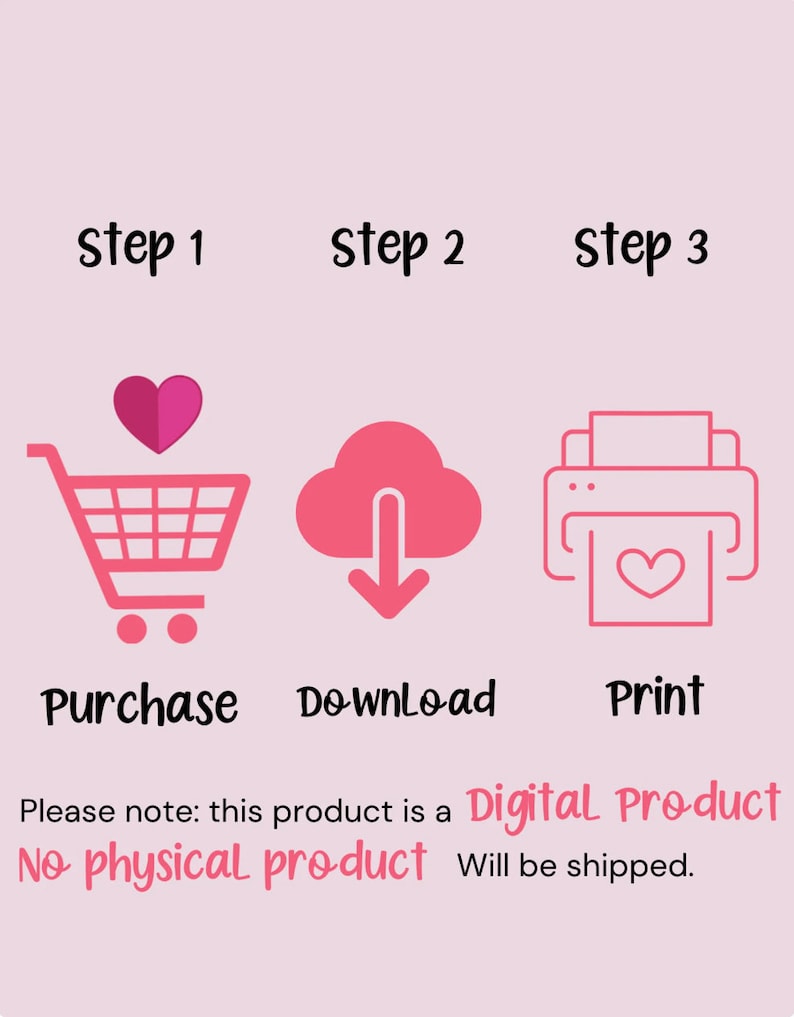 May include: A pink graphic with three steps to purchase a digital product: purchase, download, and print. The graphic includes a shopping cart, a cloud with a download arrow, and a printer with a heart inside. The text "Please note: this product is a Digital Product. No physical product will be shipped." is included.