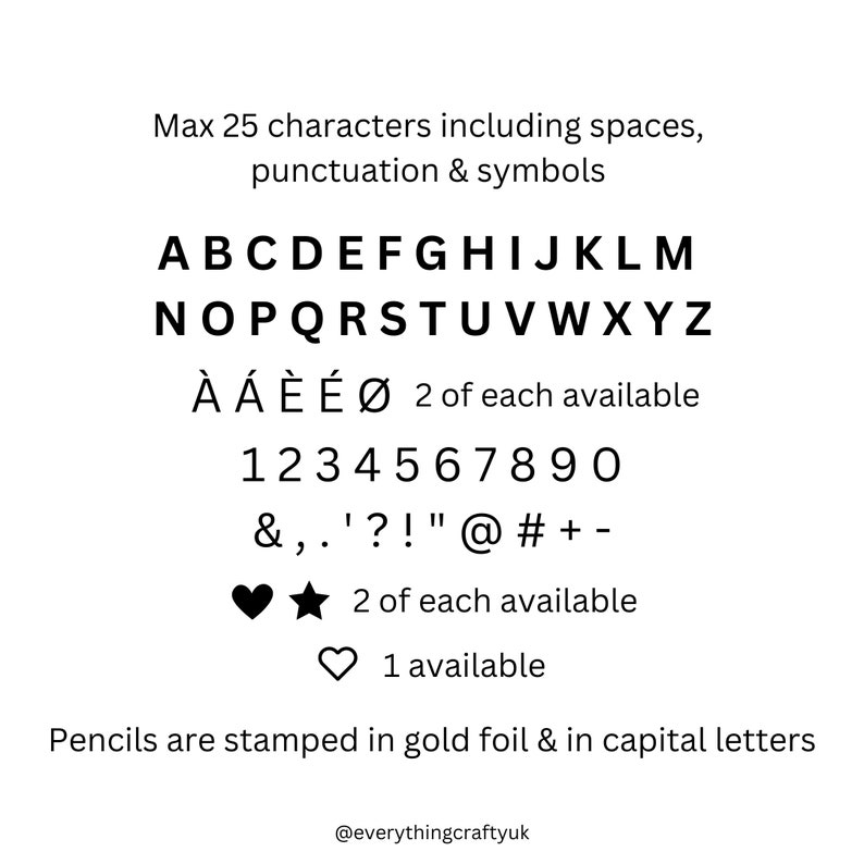 May include: A black and white image showing the available characters for a personalized pencil. The characters include uppercase letters, numbers, punctuation marks, and symbols. The text reads: "Max 25 characters including spaces, punctuation & symbols.  ABCDEFGHIJKLMNOPQRSTUVWXYZ &Agrave; &Aacute; &Egrave;&Eacute;&Oslash; 2 of each available 1234567890 &,.'?!"@#+ -  2 of each available 1 available Pencils are stamped in gold foil & in capital letters @everythingcraftyuk"