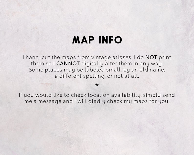 May include: Text on a white background with the title "MAP INFO". The text explains that the maps are hand-cut from vintage atlases and are not digitally altered. It also mentions that some places may be labeled small, by an old name, a different spelling, or not at all. The text ends with an invitation to send a message to check location availability.