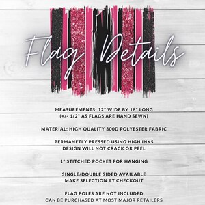 May include: Pink and black glitter striped flag with the text "Flag Details" at the top. The flag is 12 inches wide by 18 inches long and made of 300D polyester fabric. It has a 1 inch stitched pocket for hanging and is available in single or double sided options. Flag poles are not included.