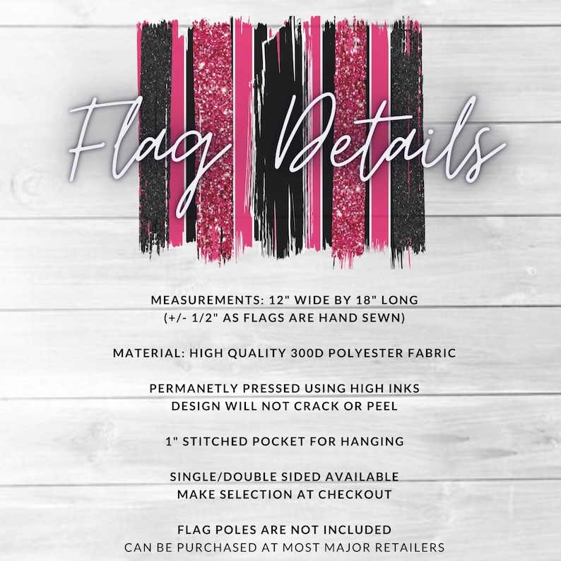 May include: Pink and black glitter striped flag with the text "Flag Details" at the top. The flag is 12 inches wide by 18 inches long and made of 300D polyester fabric. It has a 1 inch stitched pocket for hanging and is available in single or double sided options. Flag poles are not included.