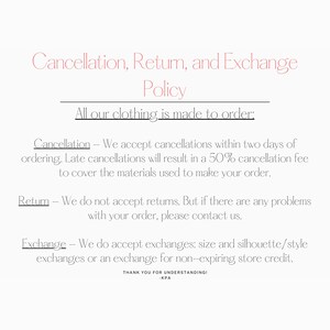 Puede incluir: Pol&iacute;tica de cancelaci&oacute;n, devoluci&oacute;n y cambio para la ropa hecha a pedido. Aceptamos cancelaciones dentro de los dos d&iacute;as posteriores al pedido. Las cancelaciones tard&iacute;as resultar&aacute;n en una tarifa de cancelaci&oacute;n del 50% para cubrir los materiales utilizados para hacer su pedido. No aceptamos devoluciones, pero s&iacute; aceptamos cambios de talla, silueta/estilo o cr&eacute;dito en la tienda. &iexcl;Gracias por su comprensi&oacute;n! -KPA