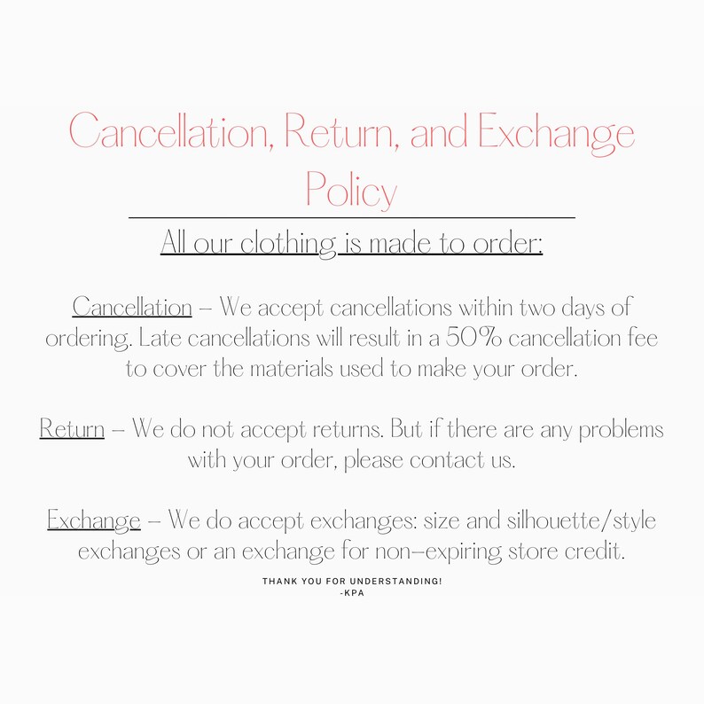 Puede incluir: Pol&iacute;tica de cancelaci&oacute;n, devoluci&oacute;n y cambio para la ropa hecha a pedido. Aceptamos cancelaciones dentro de los dos d&iacute;as posteriores al pedido. Las cancelaciones tard&iacute;as resultar&aacute;n en una tarifa de cancelaci&oacute;n del 50% para cubrir los materiales utilizados para hacer su pedido. No aceptamos devoluciones, pero s&iacute; aceptamos cambios de talla, silueta/estilo o cr&eacute;dito en la tienda. &iexcl;Gracias por su comprensi&oacute;n! -KPA