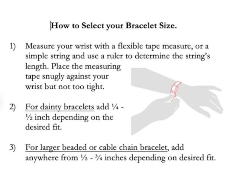 May include: Diagram showing how to measure your wrist for a bracelet.  Instructions include using a tape measure or string and adding 1/4 to 1/2 inch for dainty bracelets or 1/2 to 3/4 inches for larger beaded or cable chain bracelets.