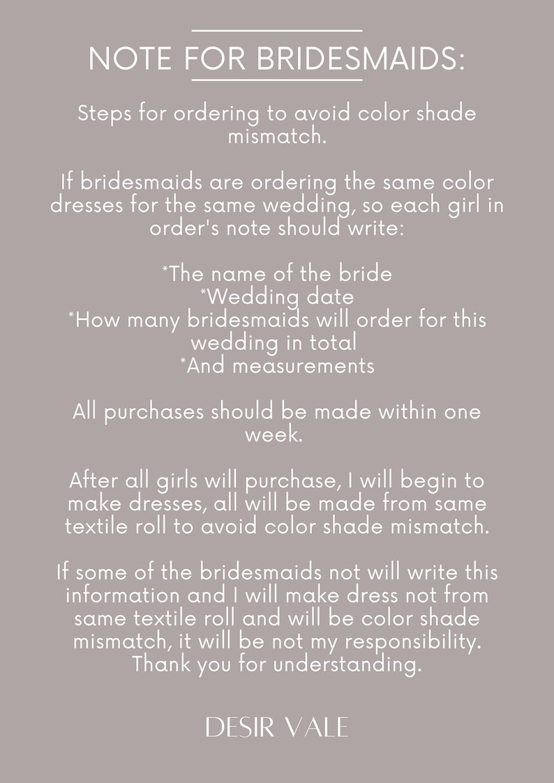 May include: A note for bridesmaids with instructions on how to order dresses to avoid color shade mismatch. The note includes information on what to include in the order, such as the bride's name, wedding date, number of bridesmaids, and measurements. It also states that all purchases should be made within one week.
