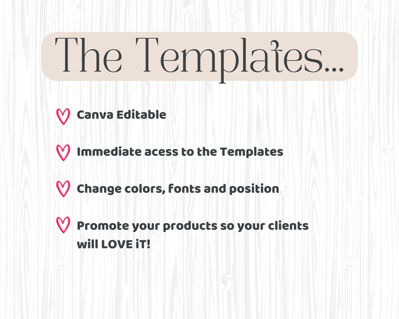 May include: A graphic with pink hearts and white text on a woodgrain background. The text reads "The Templates... Canva Editable, Immediate access to the Templates, Change colors, fonts and position, Promote your products so your clients will LOVE IT!"