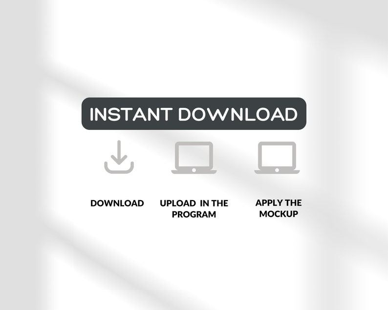 May include: A black rectangle with the text "INSTANT DOWNLOAD" in white. Below the rectangle are three icons: a download arrow, a laptop, and a laptop. Below the icons are the words "DOWNLOAD", "UPLOAD IN THE PROGRAM", and "APPLY THE MOCKUP".
