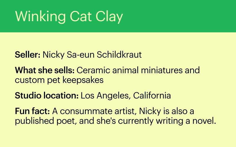 Winking Cat Clay. Seller: Nicky Sa-eun Schildkraut. What she sells: Ceramic animal miniatures and custom pet keepsakes. Studio location: Los Angeles, California. Fun fact: A consummate artist, Nicky is also a published poet, and she’s currently writing a novel.