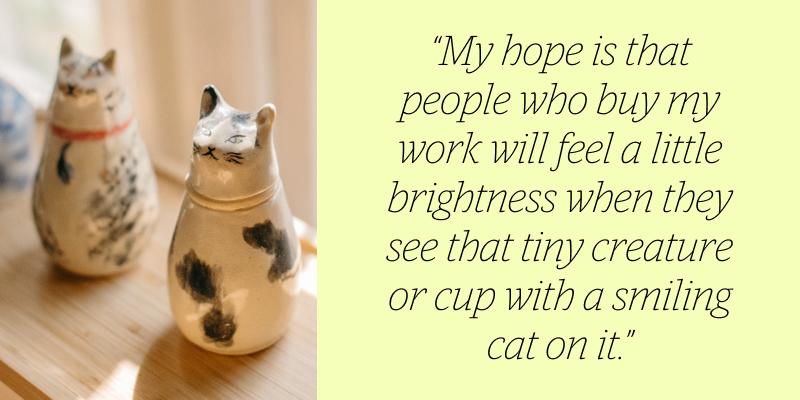 “My hope is that people who buy my work will feel a little brightness when they see that tiny creature or cup with a smiling cat on it.”