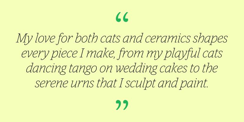 “My love for both cats and ceramics shapes every piece I make, from my playful cats dancing tango on wedding cakes to the serene urns that I sculpt and paint.”