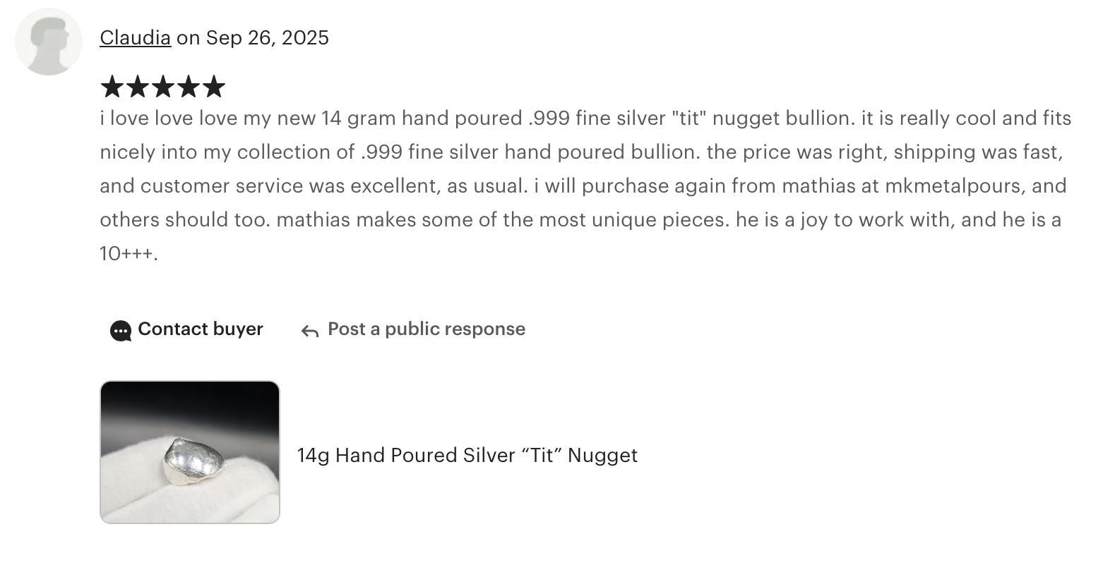 Claudia “I love love love my new 14-gram hand-poured .999 fine silver nugget. It’s really cool and fits nicely into my collection. The price was right, shipping was fast, and customer service was excellent as usual. I’ll purchase again from MKMetalPours — Mathias makes some of the most unique pieces and is a joy to work with. 10+++.”