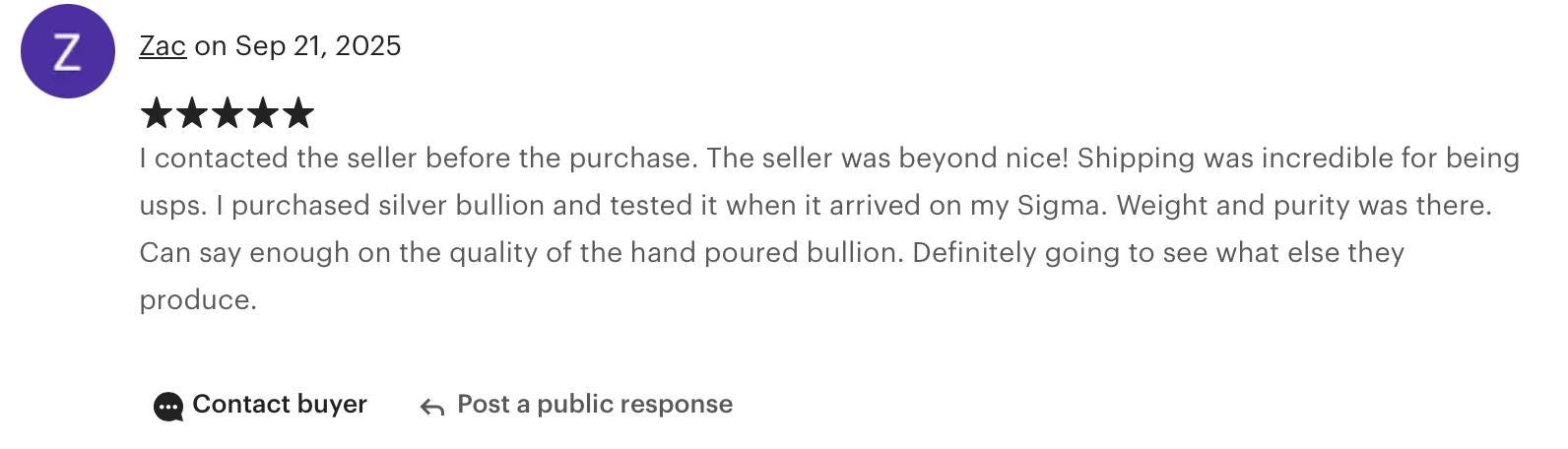 Zac “I contacted the seller before the purchase — they were beyond nice! Shipping was incredible. I purchased silver bullion and tested it when it arrived; weight and purity were perfect. Can’t say enough about the quality of this hand-poured bullion.”